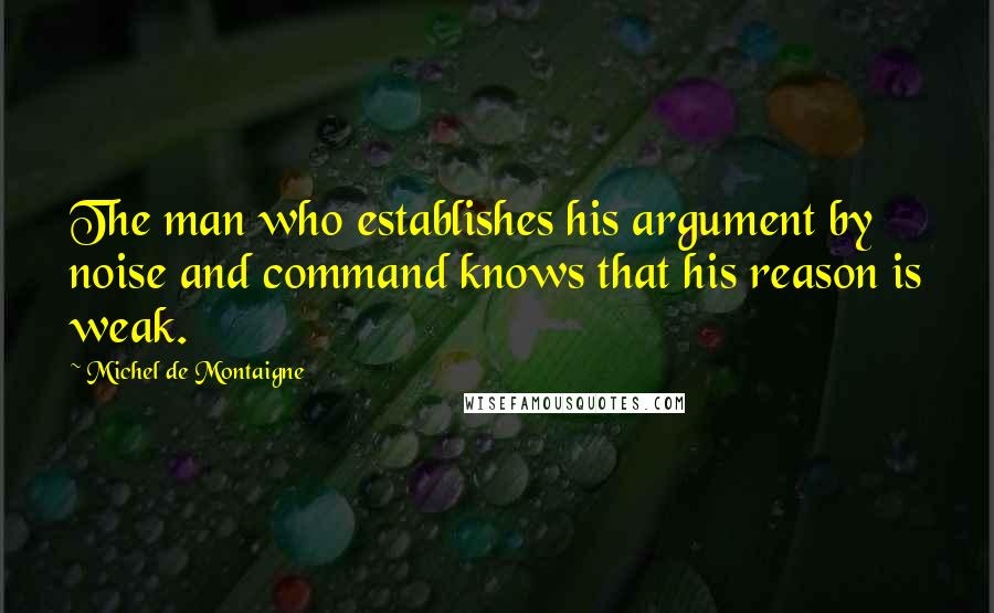 Michel De Montaigne Quotes: The man who establishes his argument by noise and command knows that his reason is weak.