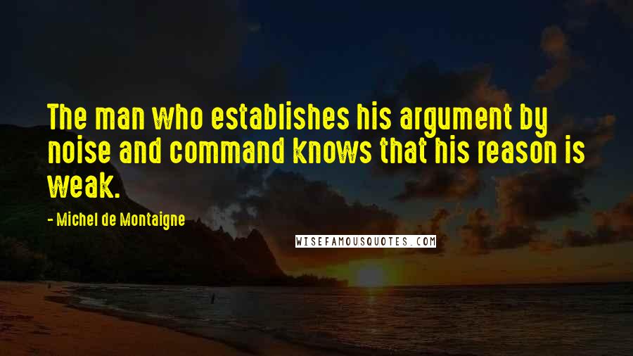 Michel De Montaigne Quotes: The man who establishes his argument by noise and command knows that his reason is weak.