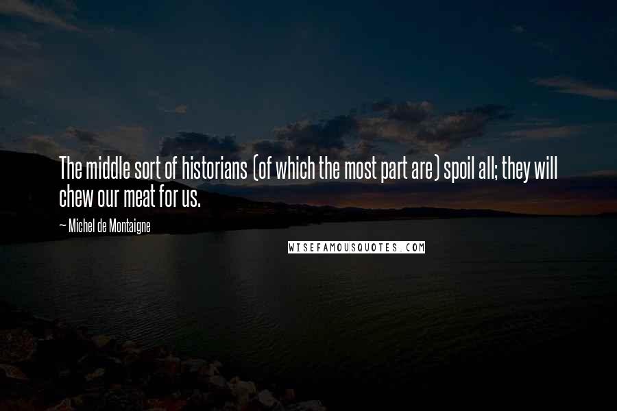 Michel De Montaigne Quotes: The middle sort of historians (of which the most part are) spoil all; they will chew our meat for us.