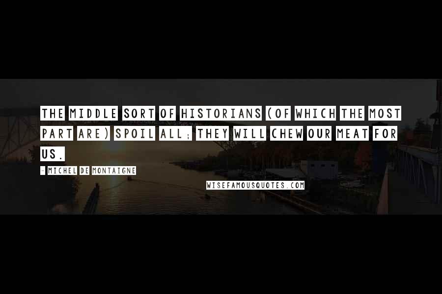 Michel De Montaigne Quotes: The middle sort of historians (of which the most part are) spoil all; they will chew our meat for us.