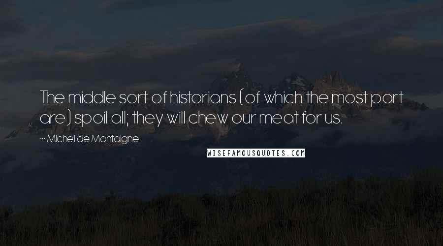 Michel De Montaigne Quotes: The middle sort of historians (of which the most part are) spoil all; they will chew our meat for us.