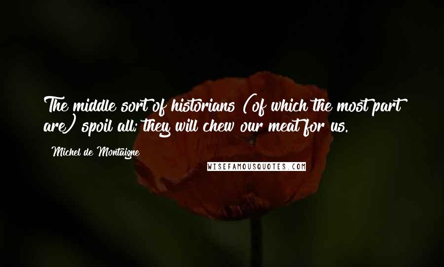 Michel De Montaigne Quotes: The middle sort of historians (of which the most part are) spoil all; they will chew our meat for us.