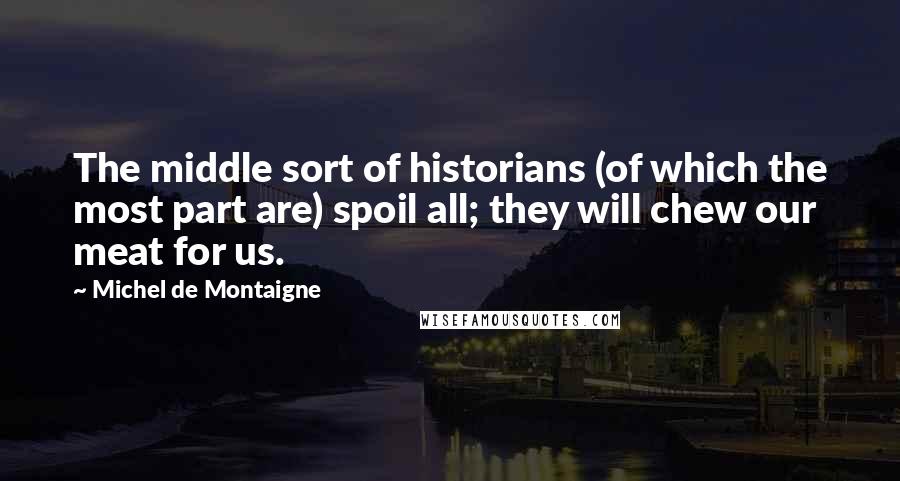 Michel De Montaigne Quotes: The middle sort of historians (of which the most part are) spoil all; they will chew our meat for us.