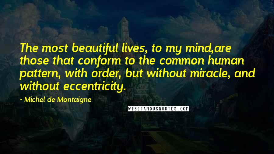 Michel De Montaigne Quotes: The most beautiful lives, to my mind,are those that conform to the common human pattern, with order, but without miracle, and without eccentricity.