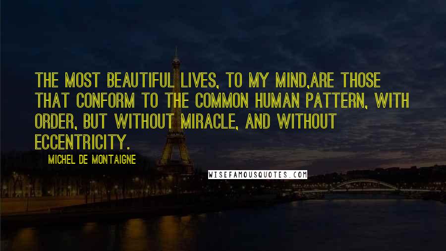 Michel De Montaigne Quotes: The most beautiful lives, to my mind,are those that conform to the common human pattern, with order, but without miracle, and without eccentricity.