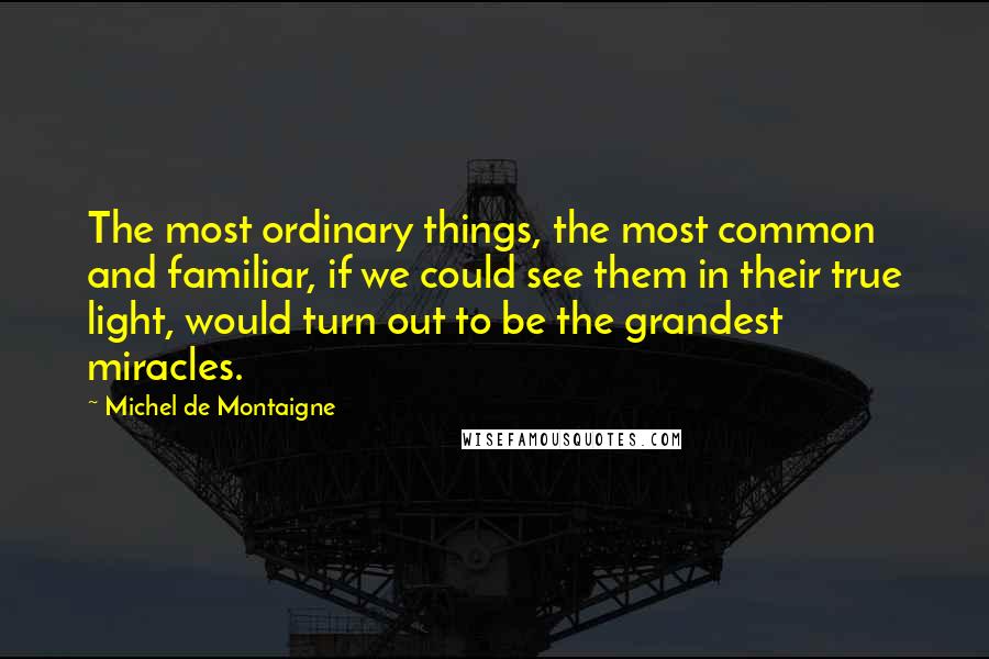 Michel De Montaigne Quotes: The most ordinary things, the most common and familiar, if we could see them in their true light, would turn out to be the grandest miracles.