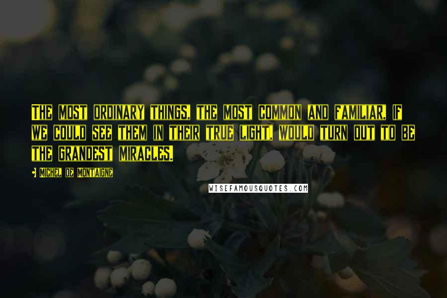 Michel De Montaigne Quotes: The most ordinary things, the most common and familiar, if we could see them in their true light, would turn out to be the grandest miracles.