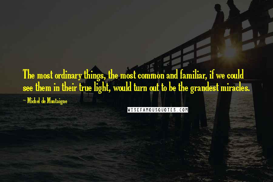 Michel De Montaigne Quotes: The most ordinary things, the most common and familiar, if we could see them in their true light, would turn out to be the grandest miracles.