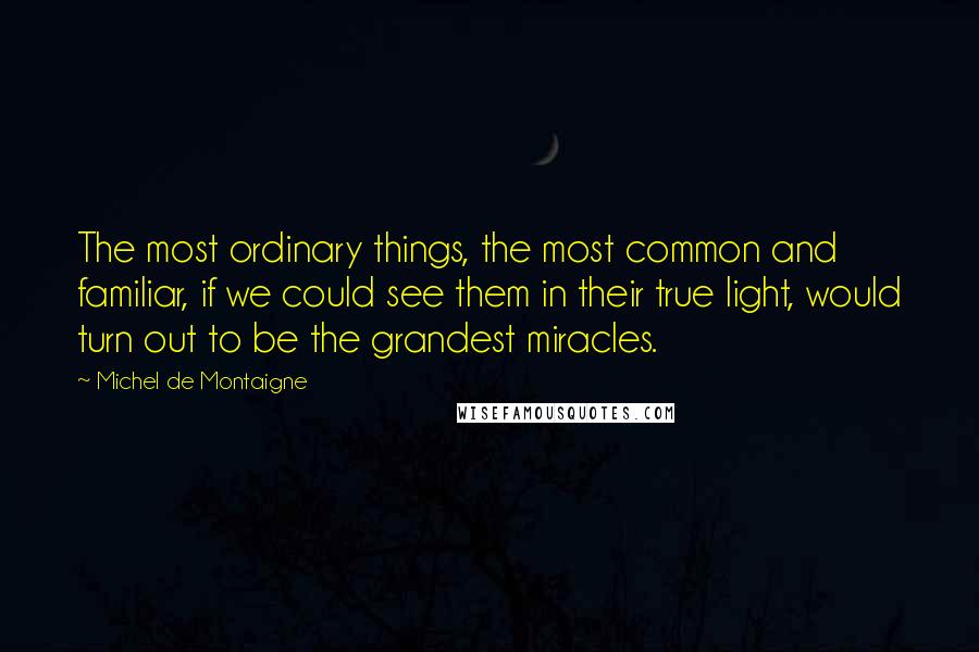 Michel De Montaigne Quotes: The most ordinary things, the most common and familiar, if we could see them in their true light, would turn out to be the grandest miracles.