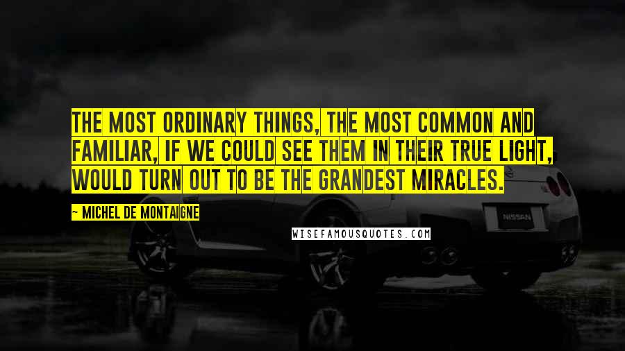 Michel De Montaigne Quotes: The most ordinary things, the most common and familiar, if we could see them in their true light, would turn out to be the grandest miracles.