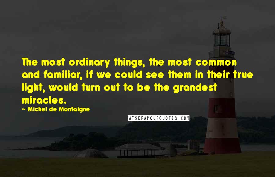 Michel De Montaigne Quotes: The most ordinary things, the most common and familiar, if we could see them in their true light, would turn out to be the grandest miracles.