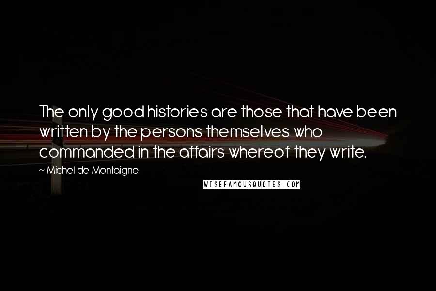 Michel De Montaigne Quotes: The only good histories are those that have been written by the persons themselves who commanded in the affairs whereof they write.