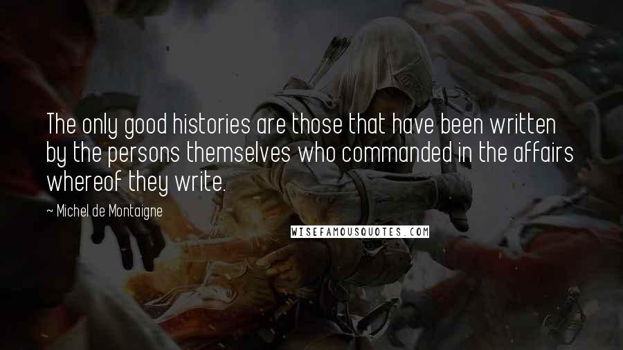 Michel De Montaigne Quotes: The only good histories are those that have been written by the persons themselves who commanded in the affairs whereof they write.