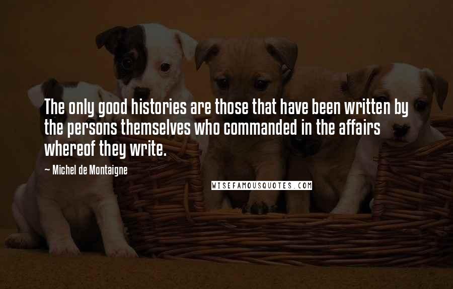 Michel De Montaigne Quotes: The only good histories are those that have been written by the persons themselves who commanded in the affairs whereof they write.