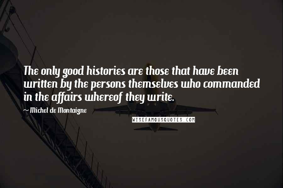 Michel De Montaigne Quotes: The only good histories are those that have been written by the persons themselves who commanded in the affairs whereof they write.