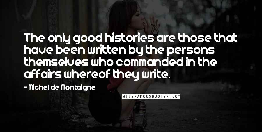 Michel De Montaigne Quotes: The only good histories are those that have been written by the persons themselves who commanded in the affairs whereof they write.