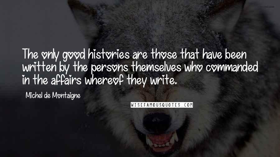 Michel De Montaigne Quotes: The only good histories are those that have been written by the persons themselves who commanded in the affairs whereof they write.