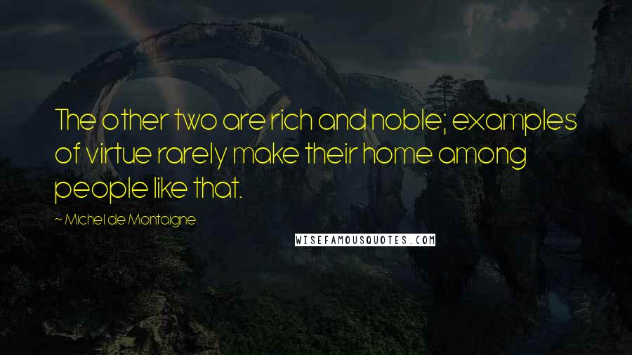 Michel De Montaigne Quotes: The other two are rich and noble; examples of virtue rarely make their home among people like that.