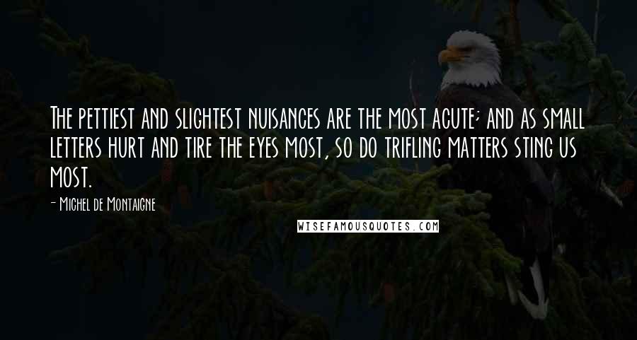 Michel De Montaigne Quotes: The pettiest and slightest nuisances are the most acute; and as small letters hurt and tire the eyes most, so do trifling matters sting us most.