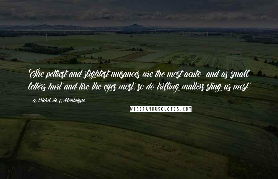 Michel De Montaigne Quotes: The pettiest and slightest nuisances are the most acute; and as small letters hurt and tire the eyes most, so do trifling matters sting us most.