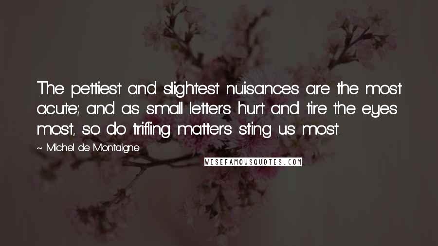 Michel De Montaigne Quotes: The pettiest and slightest nuisances are the most acute; and as small letters hurt and tire the eyes most, so do trifling matters sting us most.