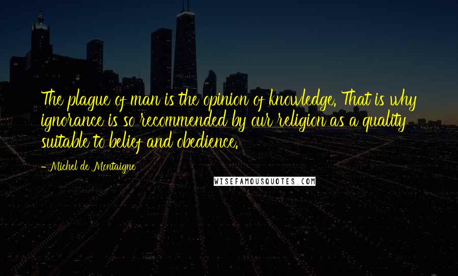 Michel De Montaigne Quotes: The plague of man is the opinion of knowledge. That is why ignorance is so recommended by our religion as a quality suitable to belief and obedience.