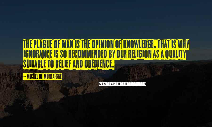 Michel De Montaigne Quotes: The plague of man is the opinion of knowledge. That is why ignorance is so recommended by our religion as a quality suitable to belief and obedience.