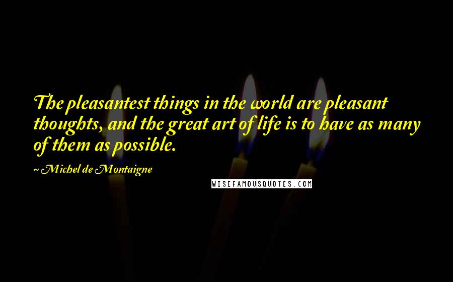 Michel De Montaigne Quotes: The pleasantest things in the world are pleasant thoughts, and the great art of life is to have as many of them as possible.