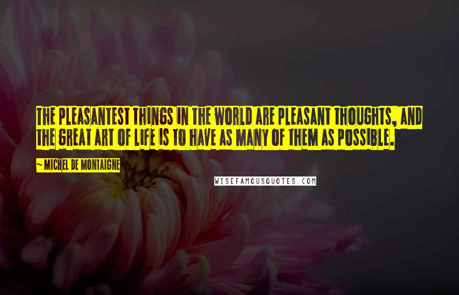Michel De Montaigne Quotes: The pleasantest things in the world are pleasant thoughts, and the great art of life is to have as many of them as possible.
