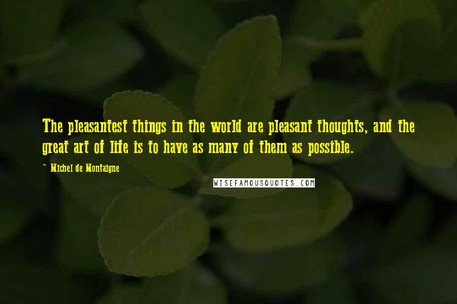 Michel De Montaigne Quotes: The pleasantest things in the world are pleasant thoughts, and the great art of life is to have as many of them as possible.