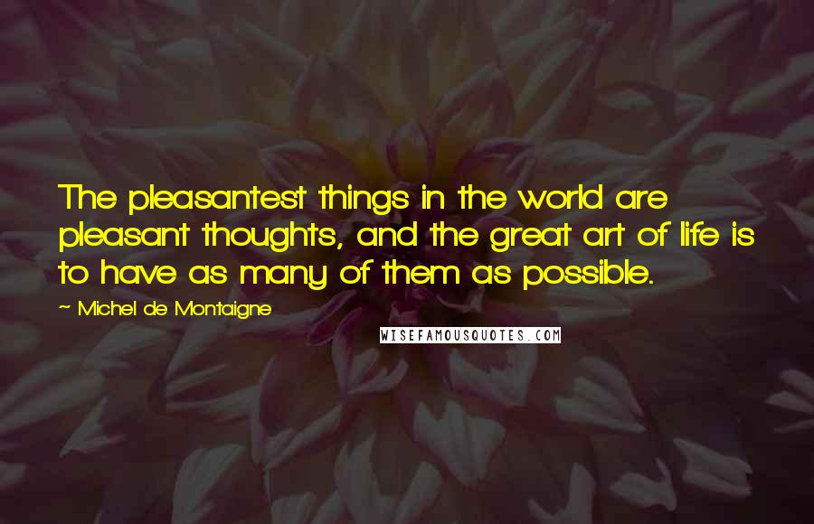 Michel De Montaigne Quotes: The pleasantest things in the world are pleasant thoughts, and the great art of life is to have as many of them as possible.
