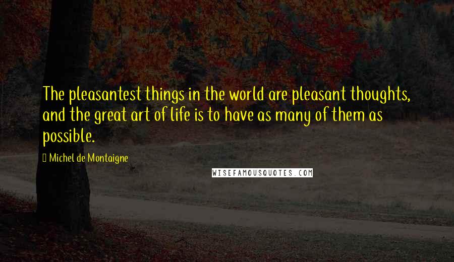Michel De Montaigne Quotes: The pleasantest things in the world are pleasant thoughts, and the great art of life is to have as many of them as possible.