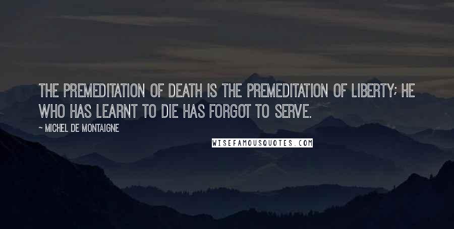 Michel De Montaigne Quotes: The premeditation of death is the premeditation of liberty; he who has learnt to die has forgot to serve.