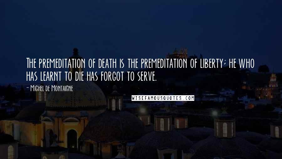 Michel De Montaigne Quotes: The premeditation of death is the premeditation of liberty; he who has learnt to die has forgot to serve.