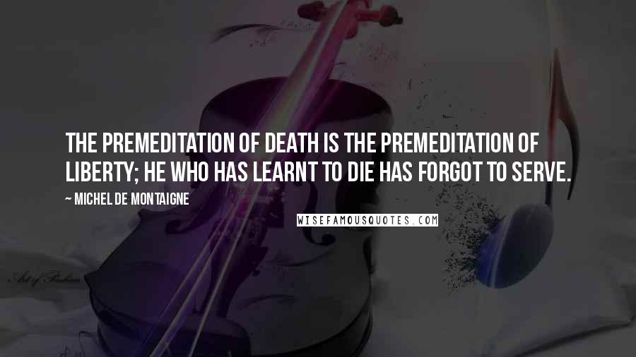 Michel De Montaigne Quotes: The premeditation of death is the premeditation of liberty; he who has learnt to die has forgot to serve.