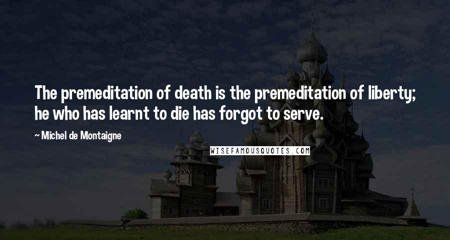 Michel De Montaigne Quotes: The premeditation of death is the premeditation of liberty; he who has learnt to die has forgot to serve.