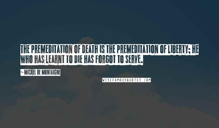 Michel De Montaigne Quotes: The premeditation of death is the premeditation of liberty; he who has learnt to die has forgot to serve.