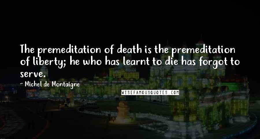 Michel De Montaigne Quotes: The premeditation of death is the premeditation of liberty; he who has learnt to die has forgot to serve.