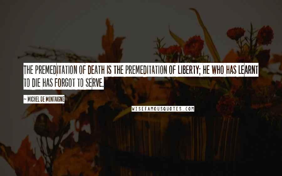 Michel De Montaigne Quotes: The premeditation of death is the premeditation of liberty; he who has learnt to die has forgot to serve.