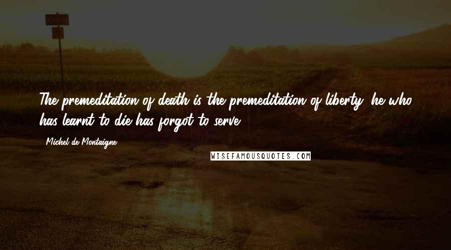 Michel De Montaigne Quotes: The premeditation of death is the premeditation of liberty; he who has learnt to die has forgot to serve.