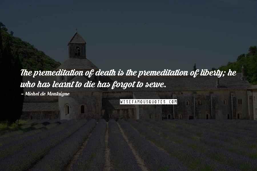 Michel De Montaigne Quotes: The premeditation of death is the premeditation of liberty; he who has learnt to die has forgot to serve.