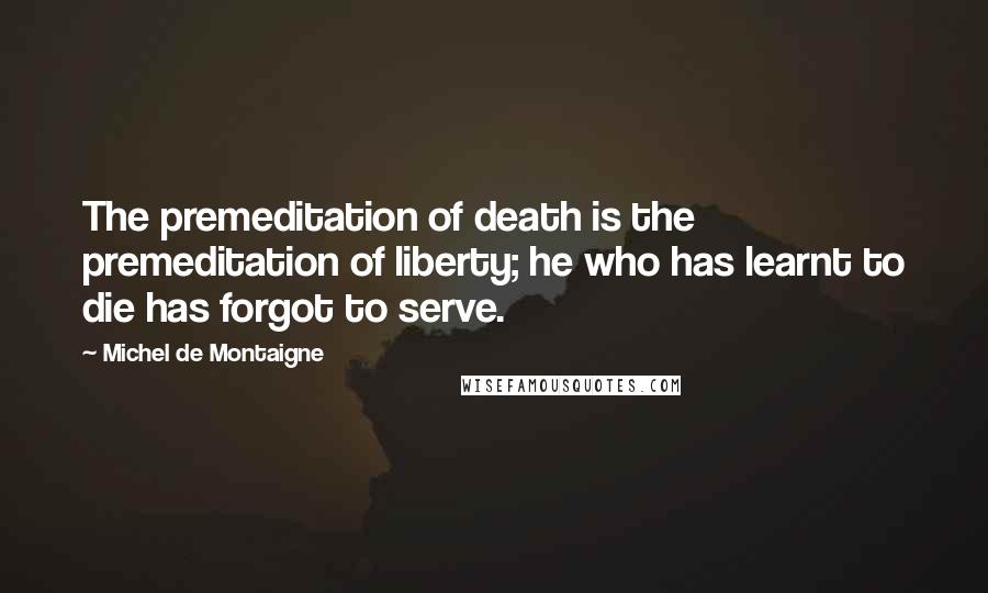 Michel De Montaigne Quotes: The premeditation of death is the premeditation of liberty; he who has learnt to die has forgot to serve.