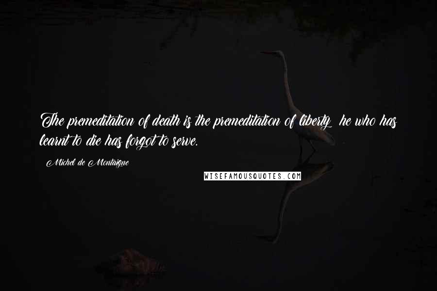 Michel De Montaigne Quotes: The premeditation of death is the premeditation of liberty; he who has learnt to die has forgot to serve.