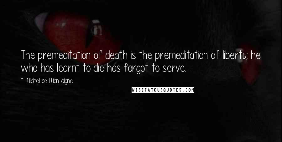 Michel De Montaigne Quotes: The premeditation of death is the premeditation of liberty; he who has learnt to die has forgot to serve.