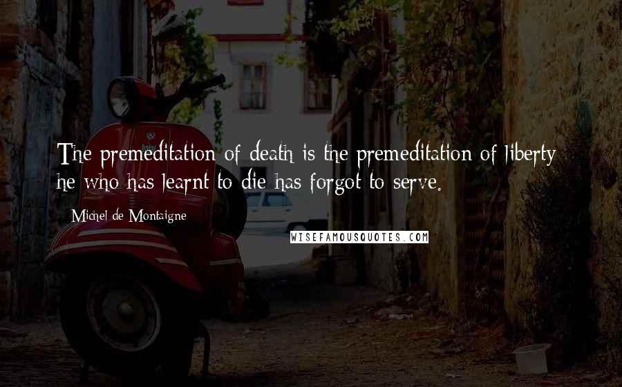 Michel De Montaigne Quotes: The premeditation of death is the premeditation of liberty; he who has learnt to die has forgot to serve.