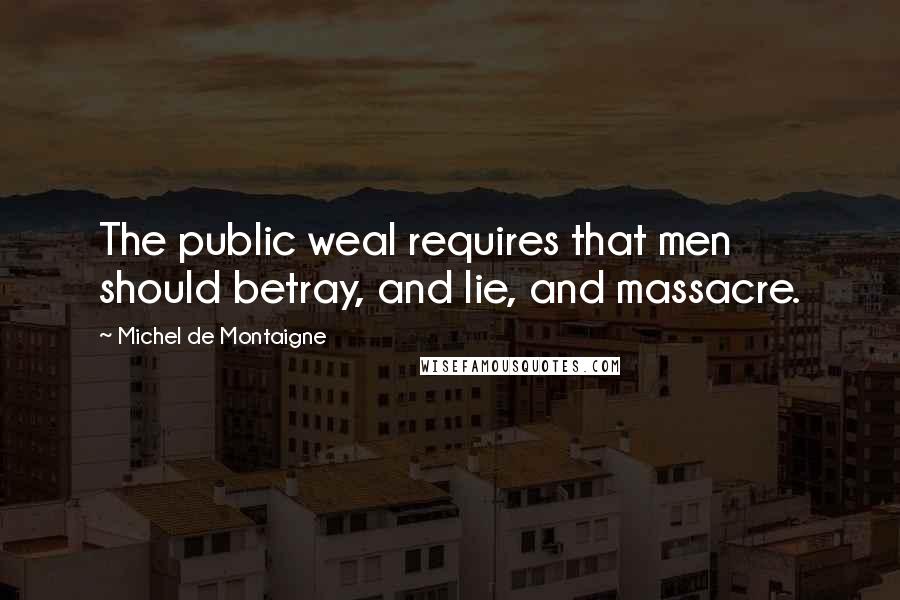 Michel De Montaigne Quotes: The public weal requires that men should betray, and lie, and massacre.