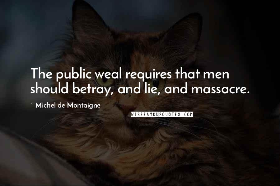 Michel De Montaigne Quotes: The public weal requires that men should betray, and lie, and massacre.