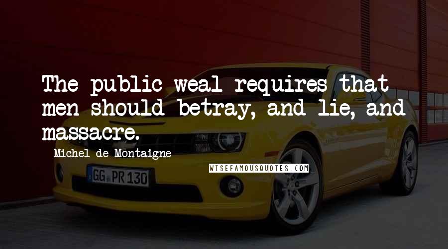 Michel De Montaigne Quotes: The public weal requires that men should betray, and lie, and massacre.