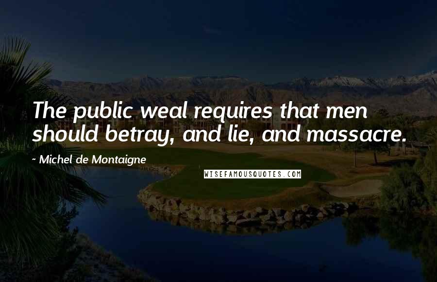Michel De Montaigne Quotes: The public weal requires that men should betray, and lie, and massacre.