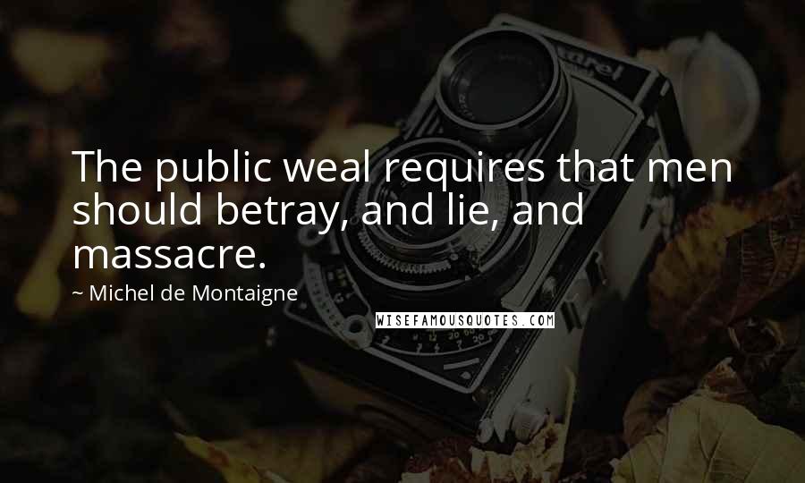 Michel De Montaigne Quotes: The public weal requires that men should betray, and lie, and massacre.